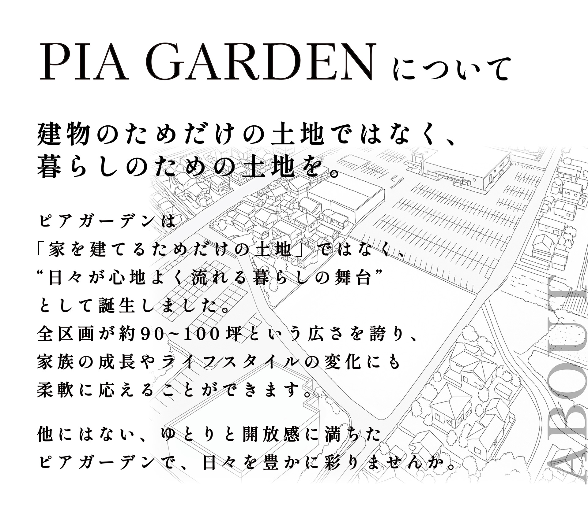 石岡市北府中　ピアガーデンについて　ピアガーデンは「ただ住むための家」ではなく、“日々が心地よく流れる暮らしの舞台”として誕生しました。全区画が約90~100坪という広さを誇り、家族の成長やライフスタイルの変化にも柔軟に応えることができます。他にはない、ゆとりと開放感に満ちたピアガーデンで、日々を豊かに彩りませんか。