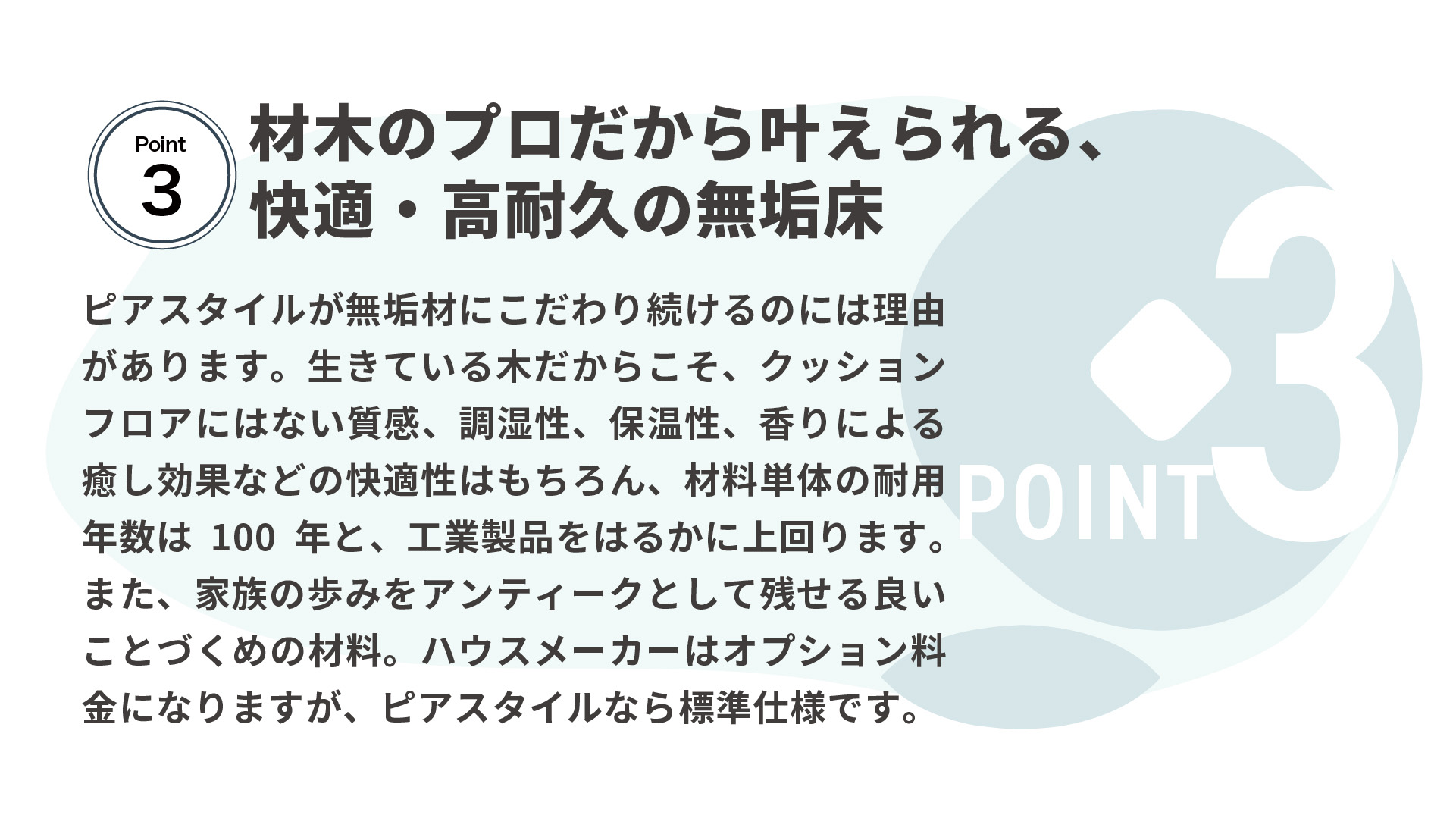 材木のプロだから叶えられる、 快適・高耐久の無垢床　ピアスタイルが無垢材にこだわり続けるのには理由があります。生きている木だからこそ、クッションフロアにはない質感、調湿性、保温性、香りによる癒し効果などの快適性はもちろん、材料単体の耐用年数は100年と、工業製品をはるかに上回ります。また、家族の歩みをアンティークとして残せる良いことづくめの材料。ハウスメーカーはオプション料金になりますが、ピアスタイルなら標準仕様です。