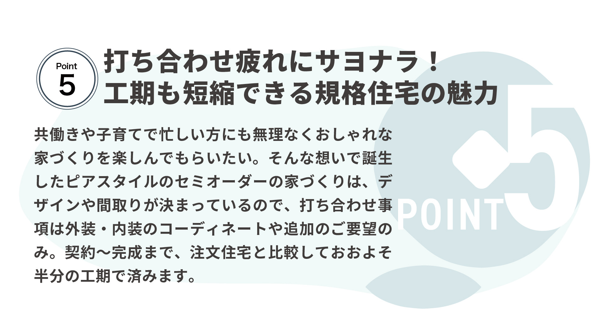 打ち合わせ疲れにサヨナラ！ 工期も短縮できる規格住宅の魅力　共働きや子育てで忙しい方にも無理なくおしゃれな家づくりを楽しんでもらいたい。そんな想いで誕生したピアスタイルのセミオーダーの家づくりは、デザインや間取りが決まっているので、打ち合わせ事項は外装・内装のコーディネートや追加のご要望のみ。契約～完成まで、注文住宅と比較しておおよそ半分の工期で済みます。