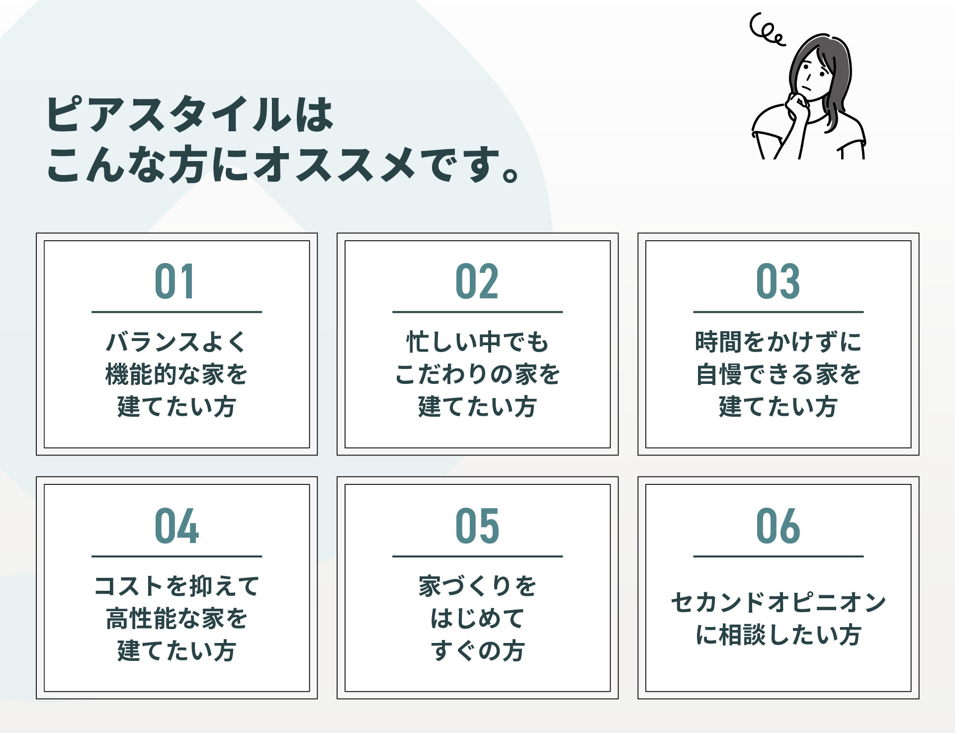 ピアスタイルはこんな方にオススメです　バランスよく機能的な家を建てたい　忙しい中でもこだわりの家を建てたい　時間をかけずに自慢できる家を建てたい　コストを抑えて高性能な家を建てたい　家づくりをはじめてすぐの方　セカンドオピニオン